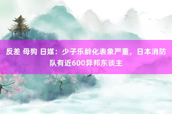 反差 母狗 日媒：少子乐龄化表象严重，日本消防队有近600异邦东谈主