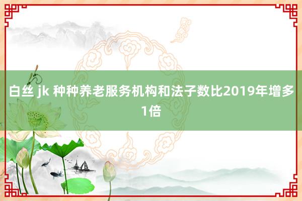 白丝 jk 种种养老服务机构和法子数比2019年增多1倍