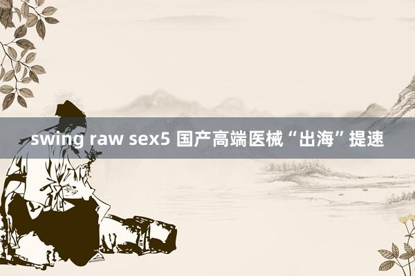 swing raw sex5 国产高端医械“出海”提速