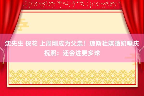 沈先生 探花 上周刚成为父亲！琼斯社媒晒奶嘴庆祝照：还会进更多球