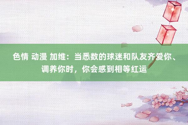 色情 动漫 加维：当悉数的球迷和队友齐爱你、调养你时，你会感到相等红运