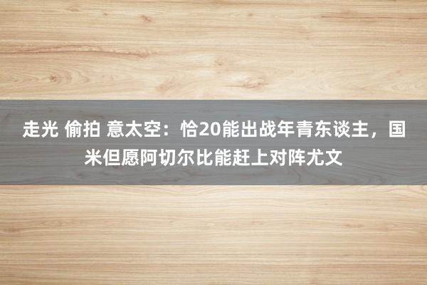 走光 偷拍 意太空：恰20能出战年青东谈主，国米但愿阿切尔比能赶上对阵尤文