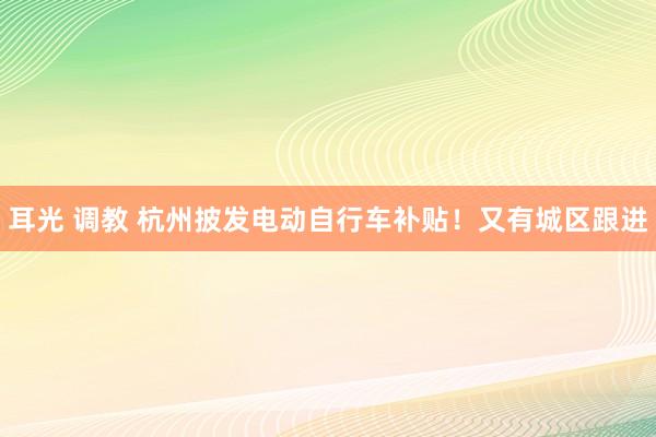 耳光 调教 杭州披发电动自行车补贴！又有城区跟进