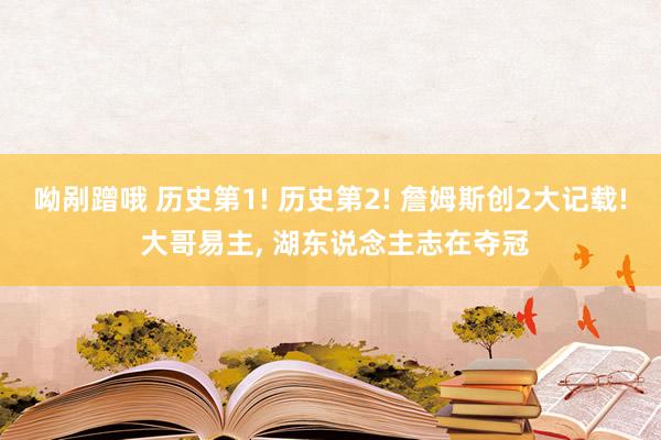 呦剐蹭哦 历史第1! 历史第2! 詹姆斯创2大记载! 大哥易主， 湖东说念主志在夺冠