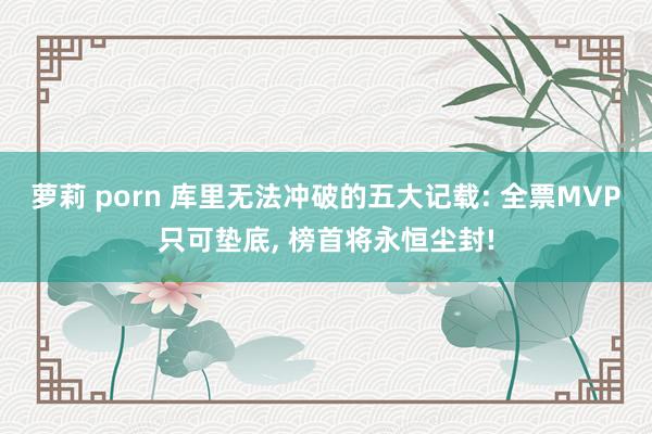 萝莉 porn 库里无法冲破的五大记载: 全票MVP只可垫底， 榜首将永恒尘封!