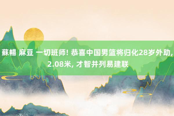 蘇暢 麻豆 一切班师! 恭喜中国男篮将归化28岁外助， 2.08米， 才智并列易建联