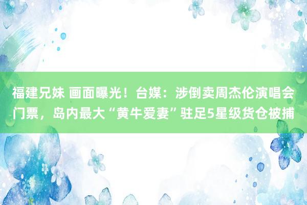 福建兄妹 画面曝光！台媒：涉倒卖周杰伦演唱会门票，岛内最大“黄牛爱妻”驻足5星级货仓被捕