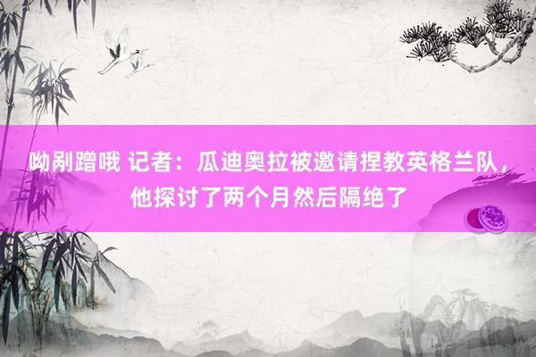 呦剐蹭哦 记者：瓜迪奥拉被邀请捏教英格兰队，他探讨了两个月然后隔绝了