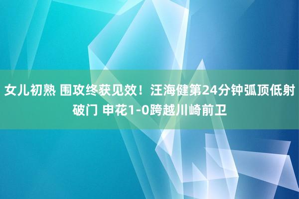 女儿初熟 围攻终获见效！汪海健第24分钟弧顶低射破门 申花1-0跨越川崎前卫