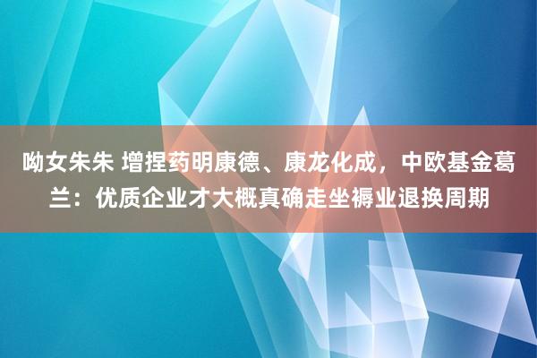 呦女朱朱 增捏药明康德、康龙化成，中欧基金葛兰：优质企业才大概真确走坐褥业退换周期