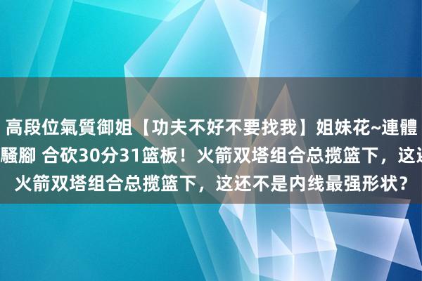 高段位氣質御姐【功夫不好不要找我】姐妹花~連體絲襪~大奶晃動~絲襪騷腳 合砍30分31篮板！火箭双塔组合总揽篮下，这还不是内线最强形状？