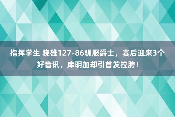 指挥学生 骁雄127-86驯服爵士，赛后迎来3个好音讯，库明加却引首发拉胯！