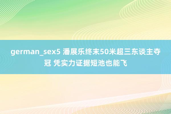 german_sex5 潘展乐终末50米超三东谈主夺冠 凭实力证据短池也能飞