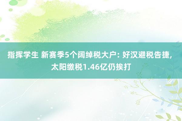 指挥学生 新赛季5个阔绰税大户: 好汉避税告捷， 太阳缴税1.46亿仍挨打