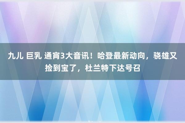 九儿 巨乳 通宵3大音讯！哈登最新动向，骁雄又捡到宝了，杜兰特下达号召