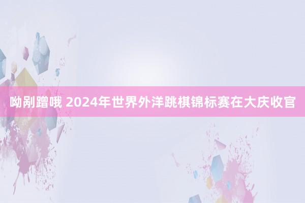 呦剐蹭哦 2024年世界外洋跳棋锦标赛在大庆收官