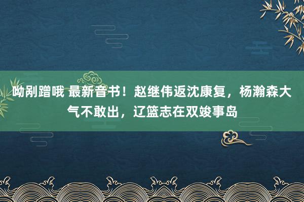 呦剐蹭哦 最新音书！赵继伟返沈康复，杨瀚森大气不敢出，辽篮志在双竣事岛