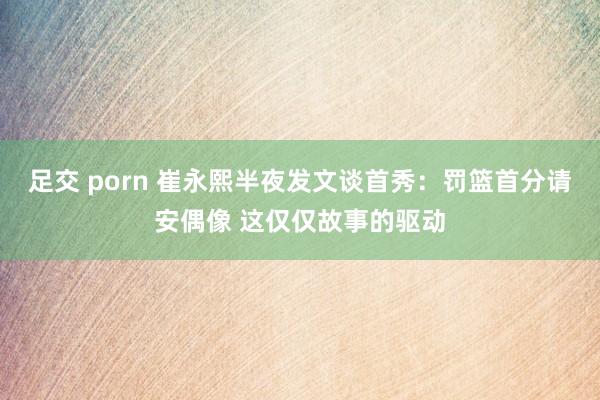 足交 porn 崔永熙半夜发文谈首秀：罚篮首分请安偶像 这仅仅故事的驱动