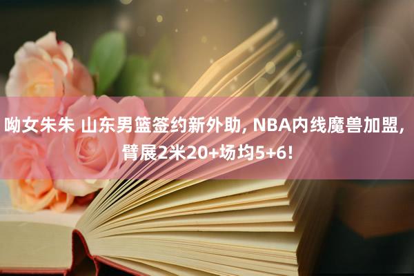 呦女朱朱 山东男篮签约新外助， NBA内线魔兽加盟， 臂展2米20+场均5+6!