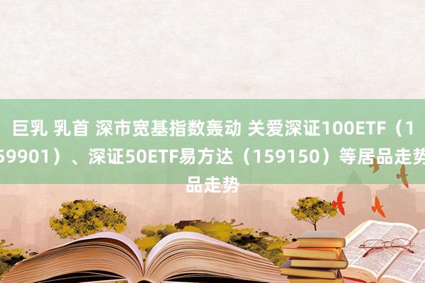 巨乳 乳首 深市宽基指数轰动 关爱深证100ETF（159901）、深证50ETF易方达（159150）等居品走势