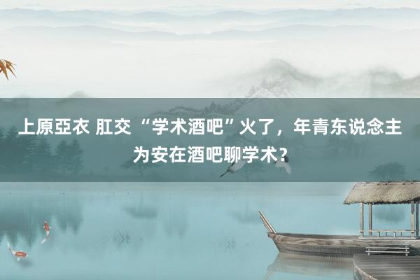 上原亞衣 肛交 “学术酒吧”火了，年青东说念主为安在酒吧聊学术？