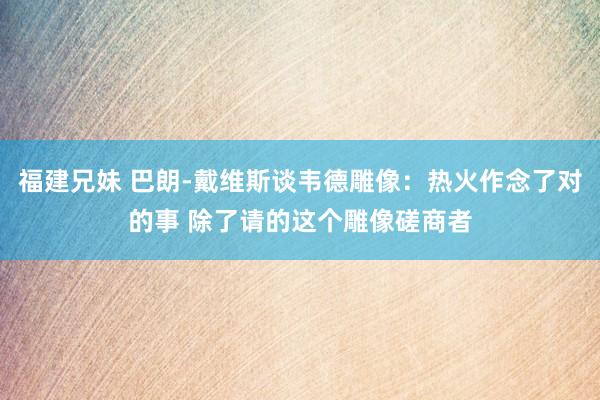 福建兄妹 巴朗-戴维斯谈韦德雕像：热火作念了对的事 除了请的这个雕像磋商者