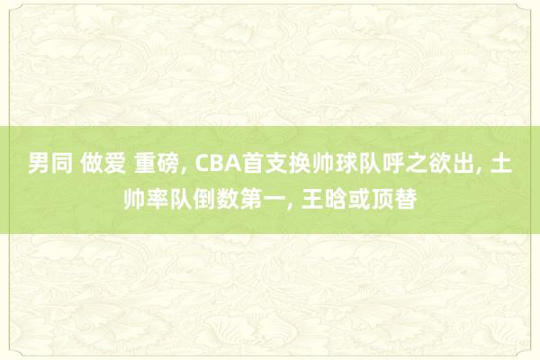 男同 做爱 重磅， CBA首支换帅球队呼之欲出， 土帅率队倒数第一， 王晗或顶替