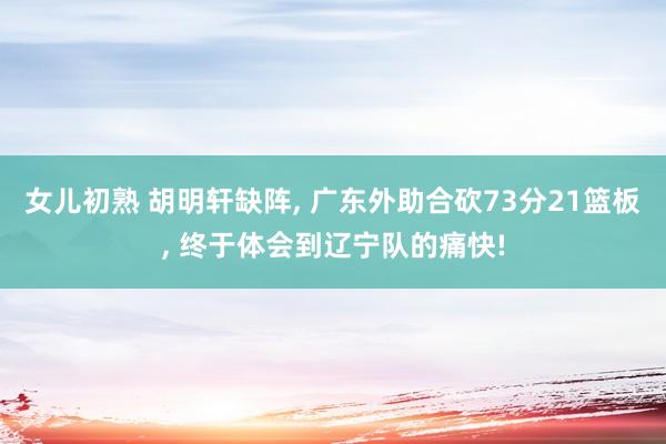 女儿初熟 胡明轩缺阵， 广东外助合砍73分21篮板， 终于体会到辽宁队的痛快!