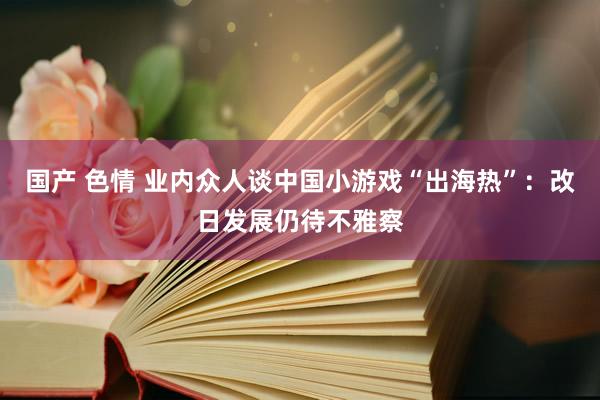 国产 色情 业内众人谈中国小游戏“出海热”：改日发展仍待不雅察