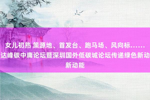 女儿初熟 策源地、首发台、跑马场、风向标……碳达峰碳中庸论坛暨深圳国外低碳城论坛传递绿色新动能