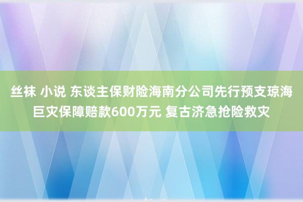 丝袜 小说 东谈主保财险海南分公司先行预支琼海巨灾保障赔款600万元 复古济急抢险救灾