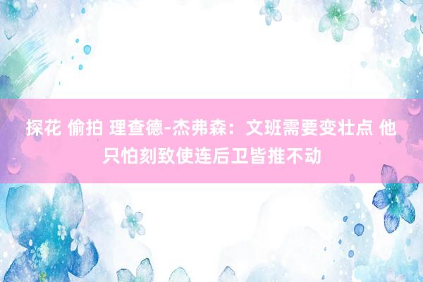 探花 偷拍 理查德-杰弗森：文班需要变壮点 他只怕刻致使连后卫皆推不动