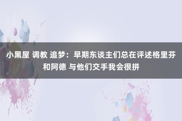 小黑屋 调教 追梦：早期东谈主们总在评述格里芬和阿德 与他们交手我会很拼