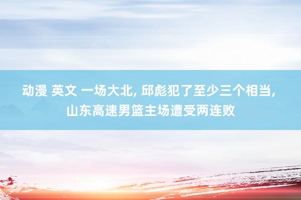 动漫 英文 一场大北， 邱彪犯了至少三个相当， 山东高速男篮主场遭受两连败