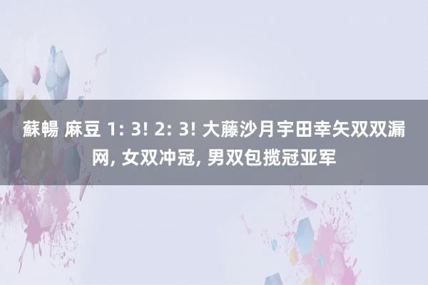 蘇暢 麻豆 1: 3! 2: 3! 大藤沙月宇田幸矢双双漏网， 女双冲冠， 男双包揽冠亚军