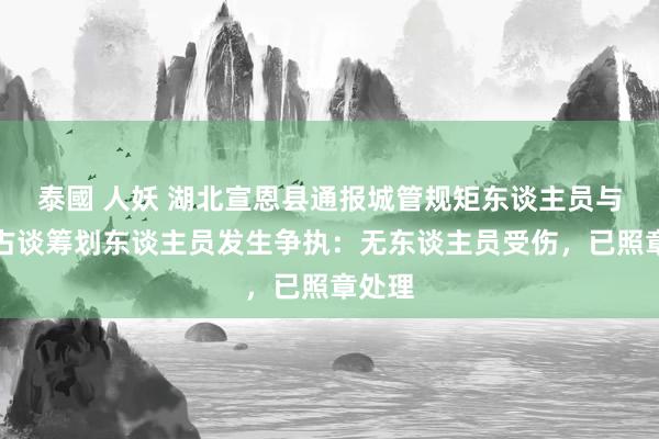 泰國 人妖 湖北宣恩县通报城管规矩东谈主员与违章占谈筹划东谈主员发生争执：无东谈主员受伤，已照章处理