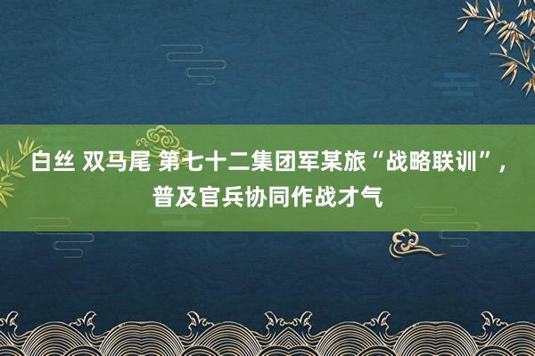 白丝 双马尾 第七十二集团军某旅“战略联训”，普及官兵协同作战才气