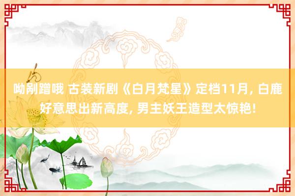 呦剐蹭哦 古装新剧《白月梵星》定档11月， 白鹿好意思出新高度， 男主妖王造型太惊艳!