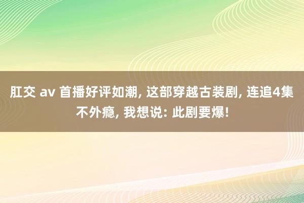 肛交 av 首播好评如潮， 这部穿越古装剧， 连追4集不外瘾， 我想说: 此剧要爆!