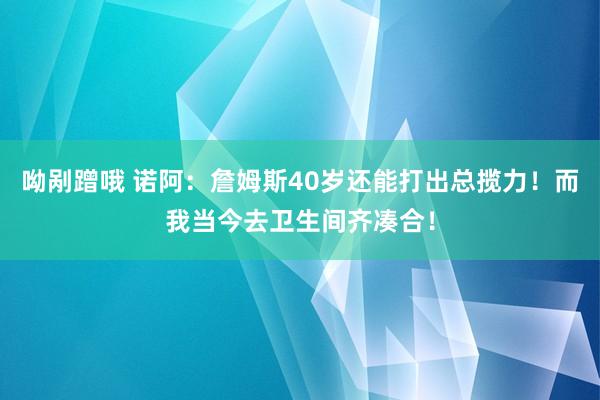 呦剐蹭哦 诺阿：詹姆斯40岁还能打出总揽力！而我当今去卫生间齐凑合！