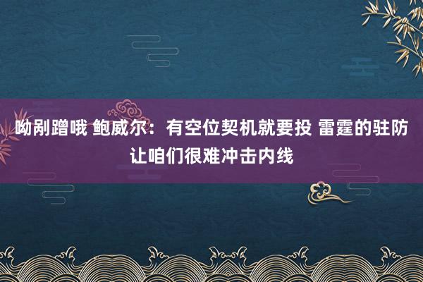 呦剐蹭哦 鲍威尔：有空位契机就要投 雷霆的驻防让咱们很难冲击内线