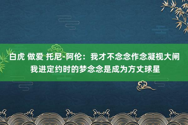 白虎 做爱 托尼-阿伦：我才不念念作念凝视大闸 我进定约时的梦念念是成为方丈球星