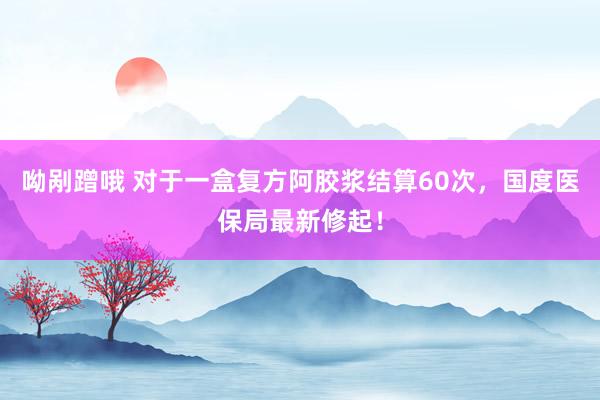 呦剐蹭哦 对于一盒复方阿胶浆结算60次，国度医保局最新修起！