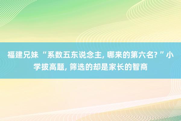 福建兄妹 “系数五东说念主， 哪来的第六名? ”小学拔高题， 筛选的却是家长的智商