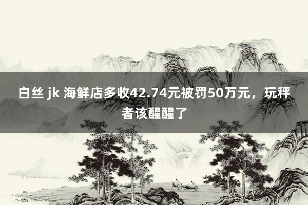 白丝 jk 海鲜店多收42.74元被罚50万元，玩秤者该醒醒了