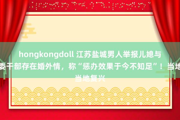 hongkongdoll 江苏盐城男人举报儿媳与发改委干部存在婚外情，称“惩办效果于今不知足”！当地复兴