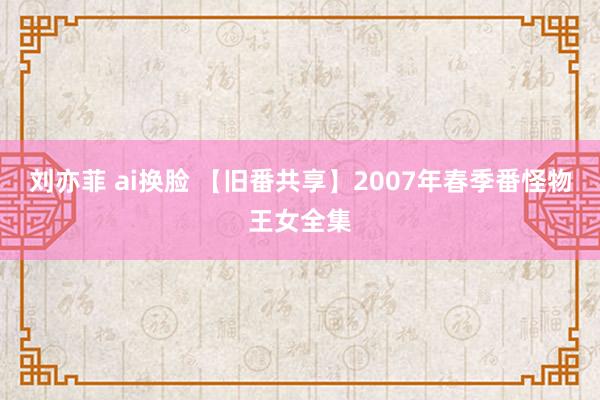 刘亦菲 ai换脸 【旧番共享】2007年春季番怪物王女全集