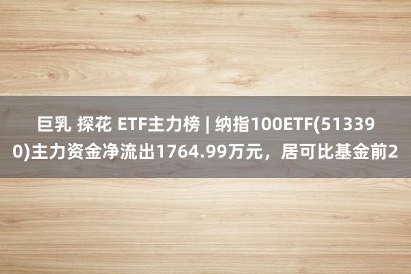 巨乳 探花 ETF主力榜 | 纳指100ETF(513390)主力资金净流出1764.99万元，居可比基金前2