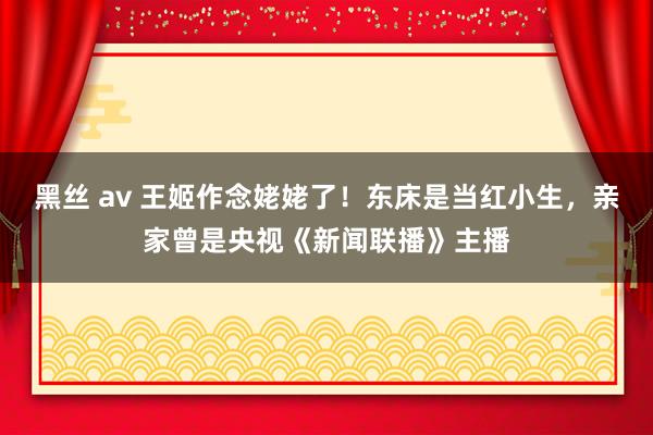 黑丝 av 王姬作念姥姥了！东床是当红小生，亲家曾是央视《新闻联播》主播