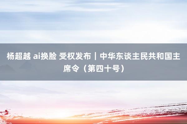 杨超越 ai换脸 受权发布｜中华东谈主民共和国主席令（第四十号）